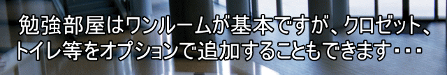 勉強部屋はワンルームが基本ですが、クロゼット、 トイレ等をオプションで追加することもできます・・・