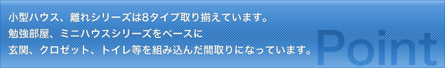 小型ハウス、離れシリーズは8タイプ取り揃えています。勉強部屋ミニハウスシリーズをベースに玄関、クロゼット、トイレ等を組み込んだ間取りになっています。