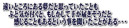 遠いところにある夢だと思っていたことも 　ふと気が付くと、もしかして手が届きそうだと 　　感じることもあるという事を聞いたことがある・・・