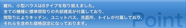 離れ、小型ハウスは8タイプを取り揃えました。全ての機種に標準間取りの外部建具が付属しており、間取りによりキッチン、ユニットバス、洗面所、トイレが付属しており、それらを含めた価格設定になっております。