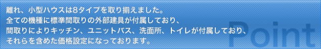 離れ、小型ハウスは8タイプを取り揃えました。全ての機種に標準間取りの外部建具が付属しており、間取りによりキッチン、ユニットバス、洗面所、トイレが付属しており、それらを含めた価格設定になっております。