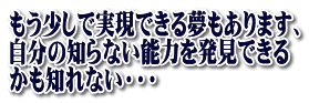 もう少しで実現できる夢もあります、 自分の知らない能力を発見できる かも知れない・・・