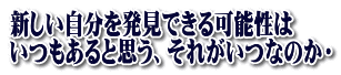 新しい自分を発見できる可能性は いつもあると思う、それがいつなのか・