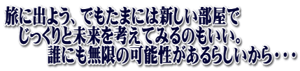 旅に出よう、でもたまには新しい部屋で 　じっくりと未来を考えてみるのもいい。 　　　誰にも無限の可能性があるらしいから・・・