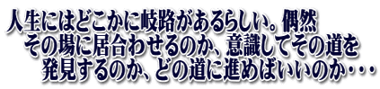 人生にはどこかに岐路があるらしい。偶然 　その場に居合わせるのか、意識してその道を 　　発見するのか、どの道に進めばいいのか・・・