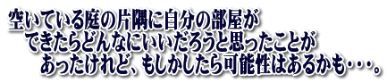 空いている庭の片隅に自分の部屋が 　できたらどんなにいいだろうと思ったことが 　　あったけれど、もしかしたら可能性はあるかも・・・。